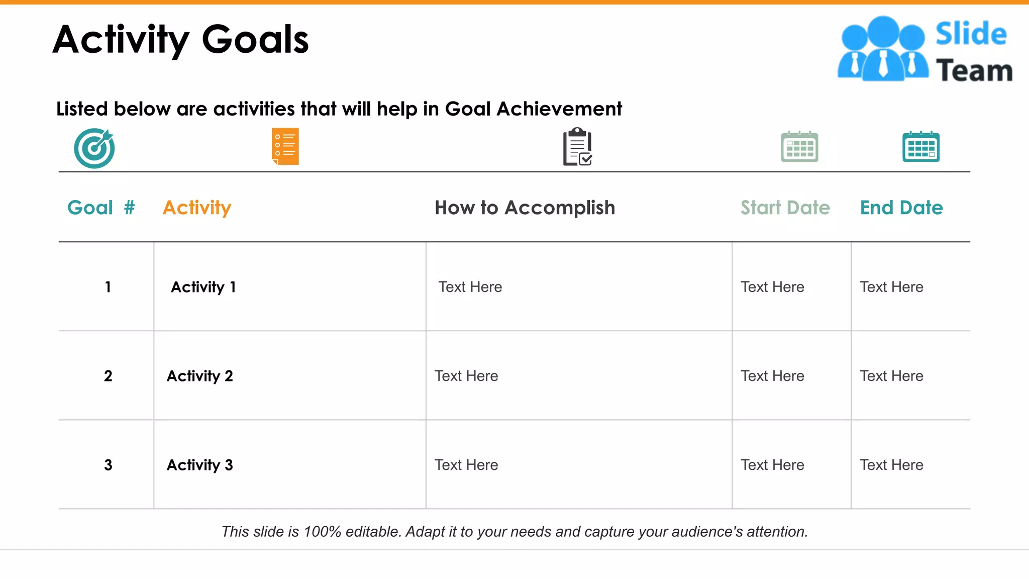 Activity Goals
5
Goal # Activity How to Accomplish Start Date End Date
1 Activity 1 Text Here Text Here Text Here
2 Activity 2 Text Here Text Here Text Here
3 Activity 3 Text Here Text Here Text Here
Listed below are activities that will help in Goal Achievement
This slide is 100% editable. Adapt it to your needs and capture your audience's attention.
 