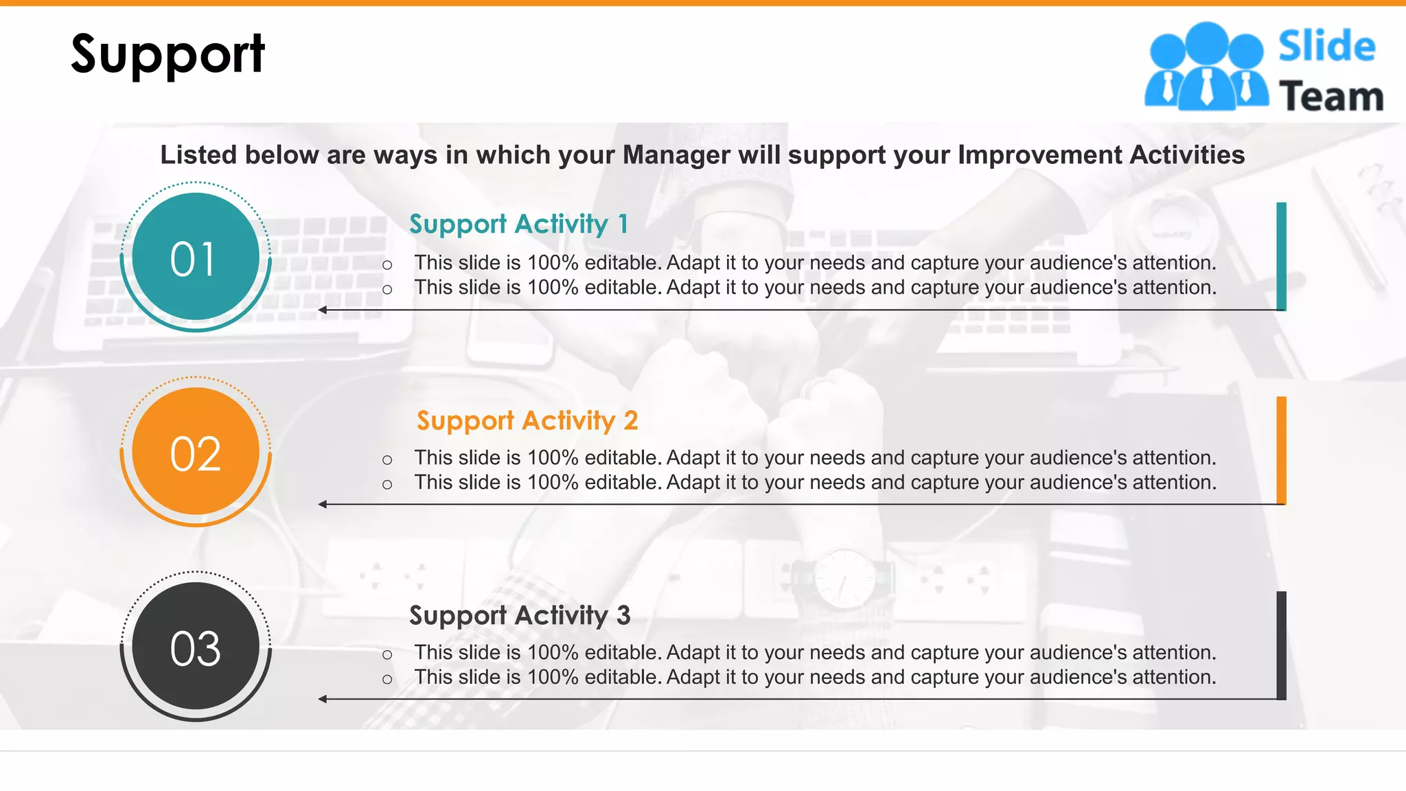 Support
7
Support Activity 1
o This slide is 100% editable. Adapt it to your needs and capture your audience's attention.
o This slide is 100% editable. Adapt it to your needs and capture your audience's attention.
01
Support Activity 2
o This slide is 100% editable. Adapt it to your needs and capture your audience's attention.
o This slide is 100% editable. Adapt it to your needs and capture your audience's attention.
02
Support Activity 3
o This slide is 100% editable. Adapt it to your needs and capture your audience's attention.
o This slide is 100% editable. Adapt it to your needs and capture your audience's attention.
03
Listed below are ways in which your Manager will support your Improvement Activities
 