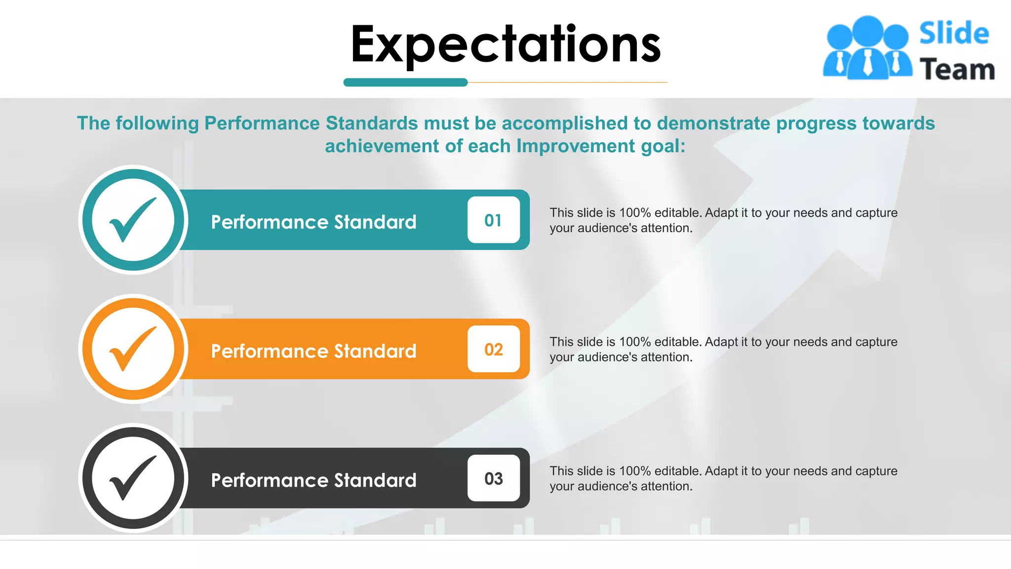 Expectations
8
The following Performance Standards must be accomplished to demonstrate progress towards
achievement of each Improvement goal:
01
Performance Standard
This slide is 100% editable. Adapt it to your needs and capture
your audience's attention.
02
Performance Standard
This slide is 100% editable. Adapt it to your needs and capture
your audience's attention.
03
Performance Standard
This slide is 100% editable. Adapt it to your needs and capture
your audience's attention.
 