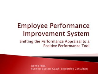 Employee Performance Improvement System Shifting the Performance Appraisal to a Positive Performance Tool Donna Price,  Business Success Coach, Leadership Consultant 