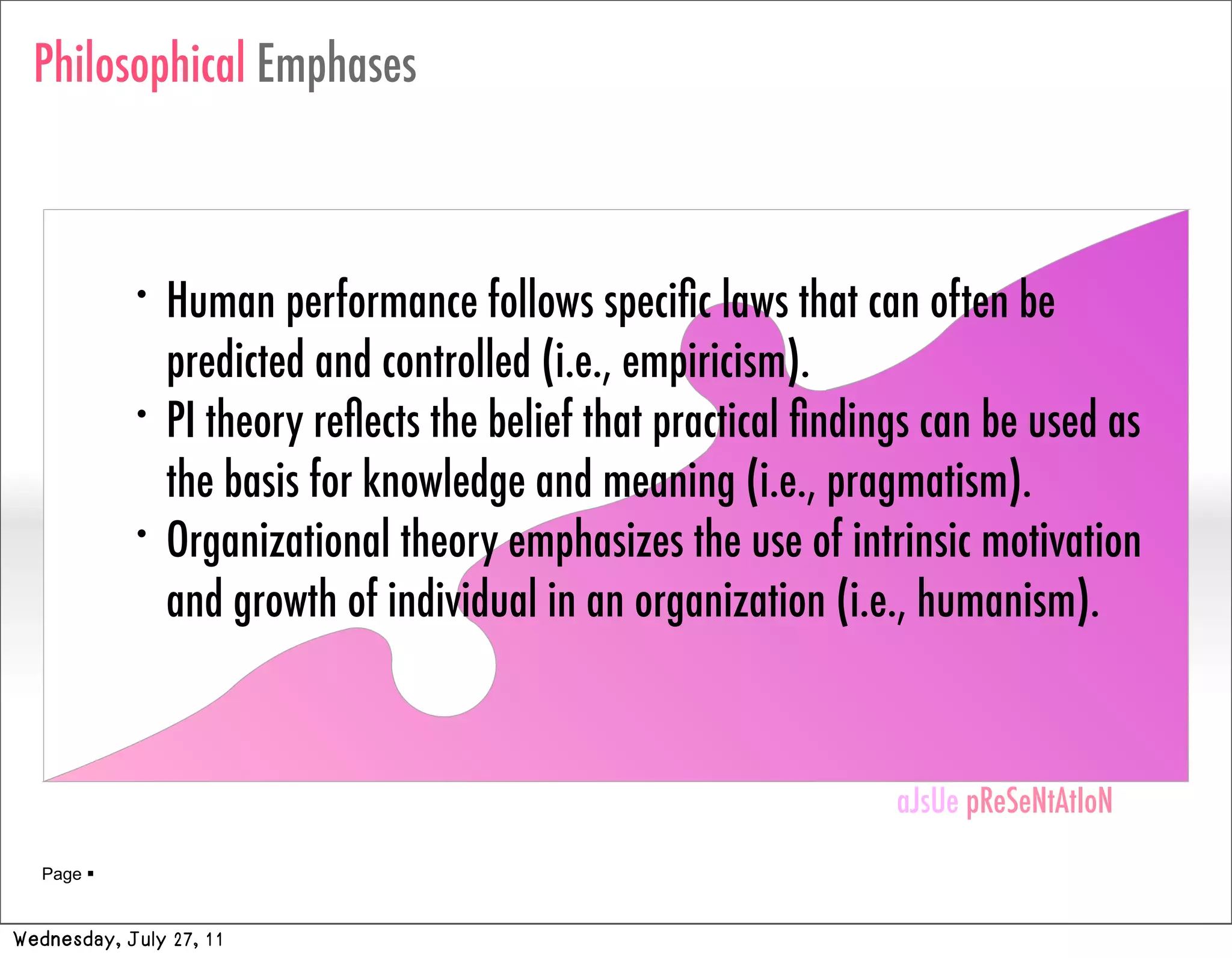 Philosophical Emphases



            •   Human performance follows speciﬁc laws that can often be
                predicted and controlled (i.e., empiricism).
            •   PI theory reﬂects the belief that practical ﬁndings can be used as
                the basis for knowledge and meaning (i.e., pragmatism).
            •   Organizational theory emphasizes the use of intrinsic motivation
                and growth of individual in an organization (i.e., humanism).


                                                                 aJsUe pReSeNtAtIoN
                                                                 aJsUe pReSeNtAtIoN
   Page 


Wednesday, July 27, 11
 