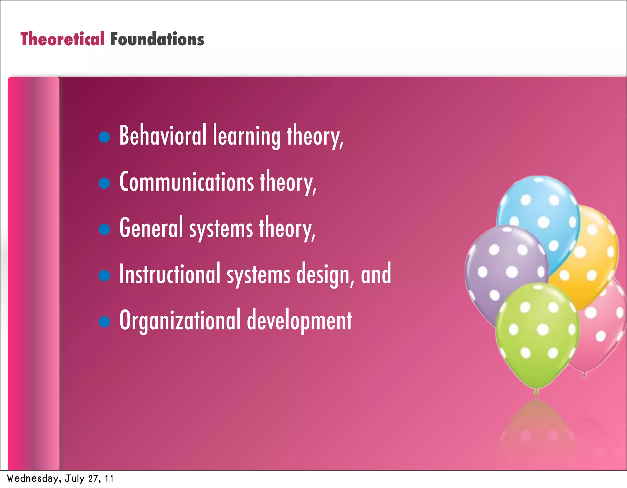 Theoretical Foundations




                  • Behavioral learning theory,
                  • Communications theory,
                  • General systems theory,
                  • Instructional systems design, and
                  • Organizational development



Wednesday, July 27, 11
 