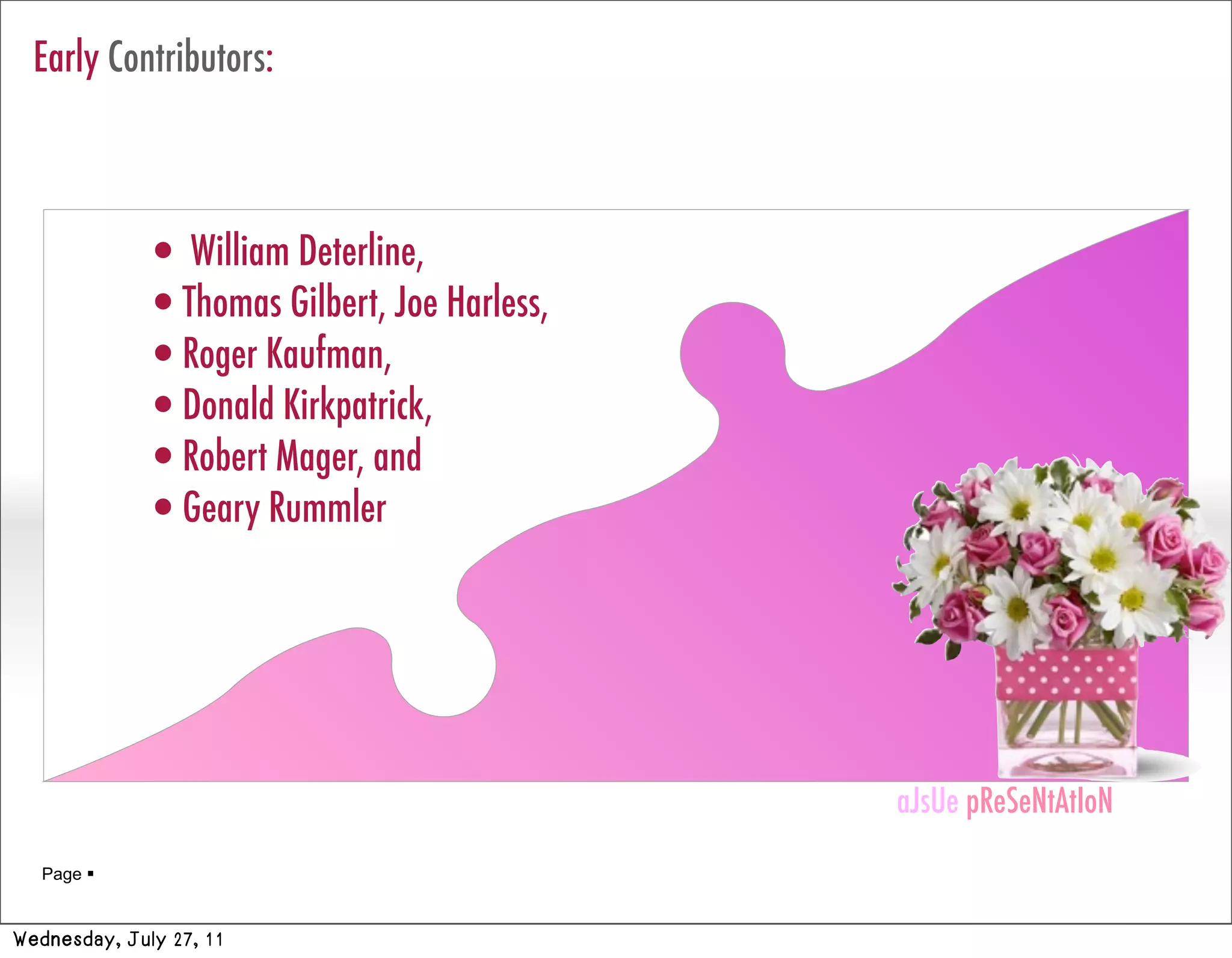 Early Contributors:



             • William Deterline,
             •Thomas Gilbert, Joe Harless,
             •Roger Kaufman,
             •Donald Kirkpatrick,
             •Robert Mager, and
             •Geary Rummler



                                             aJsUe pReSeNtAtIoN
                                             aJsUe pReSeNtAtIoN
   Page 


Wednesday, July 27, 11
 