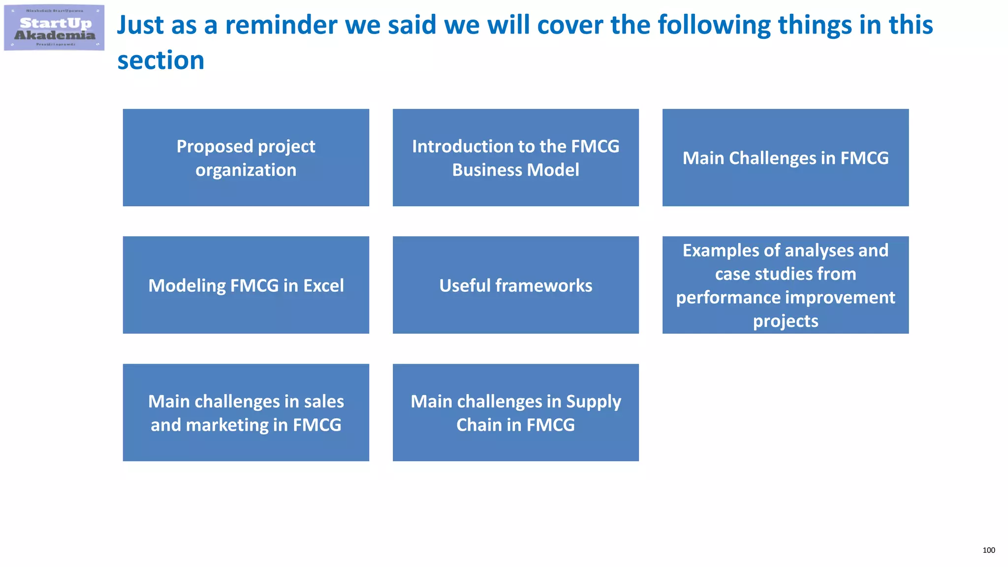 100
Just as a reminder we said we will cover the following things in this
section
Proposed project
organization
Introduction to the FMCG
Business Model
Main Challenges in FMCG
Modeling FMCG in Excel Useful frameworks
Examples of analyses and
case studies from
performance improvement
projects
Main challenges in sales
and marketing in FMCG
Main challenges in Supply
Chain in FMCG
 