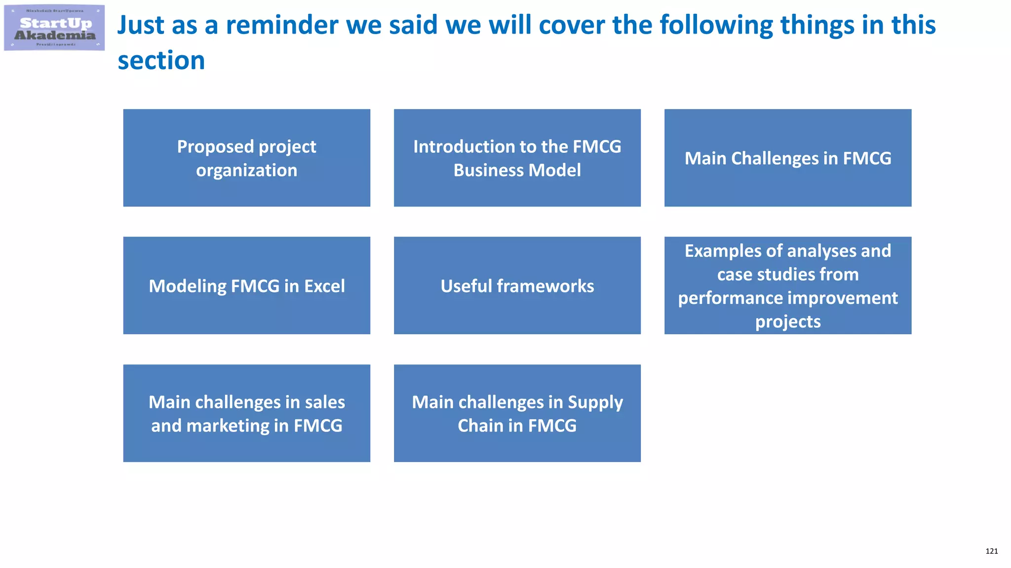 121
Just as a reminder we said we will cover the following things in this
section
Proposed project
organization
Introduction to the FMCG
Business Model
Main Challenges in FMCG
Modeling FMCG in Excel Useful frameworks
Examples of analyses and
case studies from
performance improvement
projects
Main challenges in sales
and marketing in FMCG
Main challenges in Supply
Chain in FMCG
 
