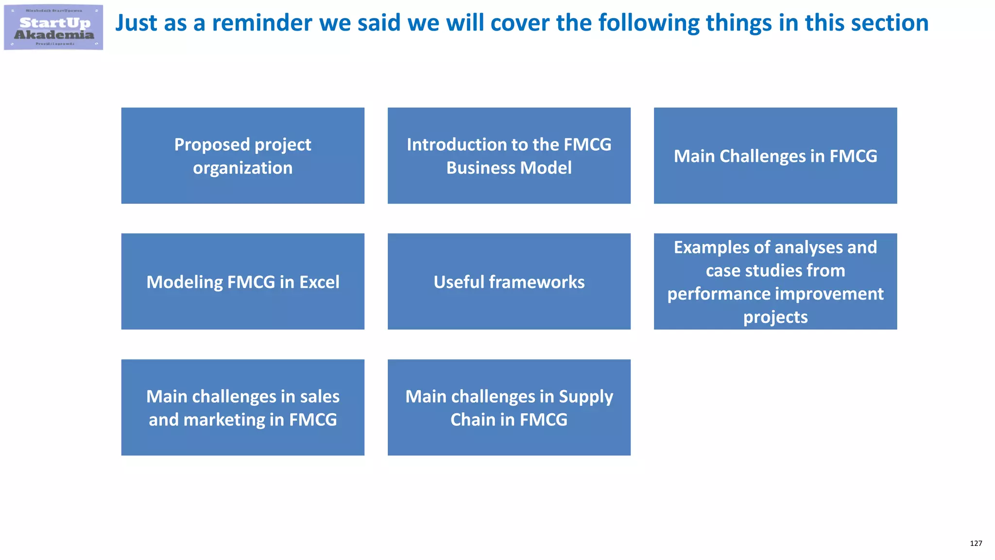 127
Just as a reminder we said we will cover the following things in this section
Proposed project
organization
Introduction to the FMCG
Business Model
Main Challenges in FMCG
Modeling FMCG in Excel Useful frameworks
Examples of analyses and
case studies from
performance improvement
projects
Main challenges in sales
and marketing in FMCG
Main challenges in Supply
Chain in FMCG
 