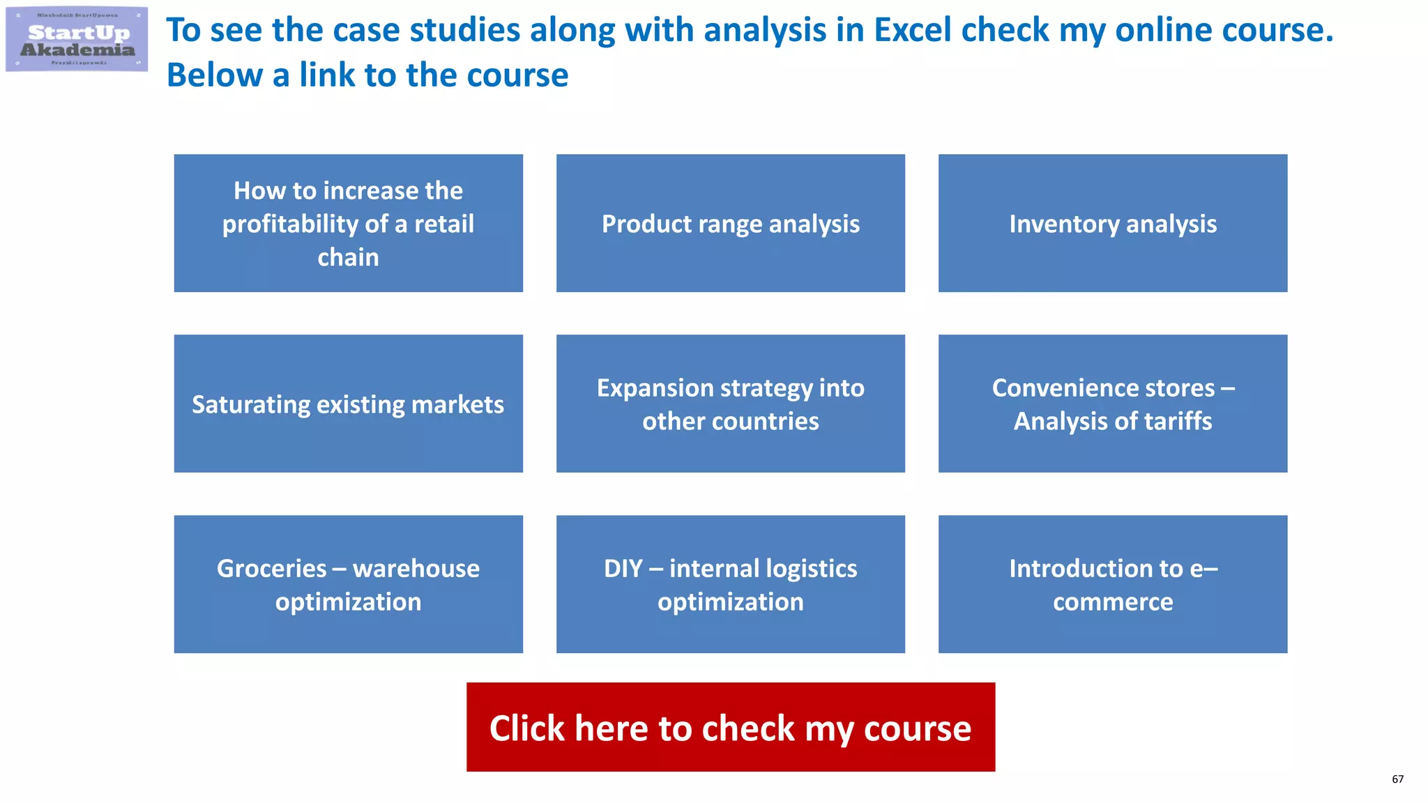 67
To see the case studies along with analysis in Excel check my online course.
Below a link to the course
How to increase the
profitability of a retail
chain
Product range analysis Inventory analysis
Saturating existing markets
Expansion strategy into
other countries
Convenience stores –
Analysis of tariffs
Groceries – warehouse
optimization
DIY – internal logistics
optimization
Introduction to e–
commerce
Click here to check my course
 