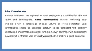Sales Commissions
In many companies, the paycheck of sales employees is a combination of a base
salary and commissions. Sales commissions involve rewarding sales
employees with a percentage of sales volume or profits generated. Sales
commissions should be designed carefully to be consistent with company
objectives. For example, employees who are heavily rewarded with commissions
may neglect customers who have a low probability of making a quick purchase.
 