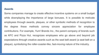 Awards
Some companies manage to create effective incentive systems on a small budget
while downplaying the importance of large bonuses. It is possible to motivate
employees through awards, plaques, or other symbolic methods of recognition to
the degree these methods convey sincere appreciation for employee
contributions. For example, Yum! Brands Inc., the parent company of brands such
as KFC and Pizza Hut, recognizes employees who go above and beyond job
expectations through creative awards such as the seat belt award (a seat belt on a
plaque), symbolizing the roller-coaster-like, fast-moving nature of the industry.
 