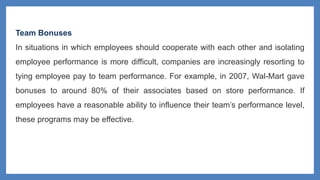 Team Bonuses
In situations in which employees should cooperate with each other and isolating
employee performance is more difficult, companies are increasingly resorting to
tying employee pay to team performance. For example, in 2007, Wal-Mart gave
bonuses to around 80% of their associates based on store performance. If
employees have a reasonable ability to influence their team’s performance level,
these programs may be effective.
 