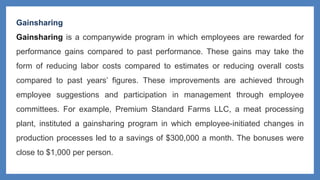 Gainsharing
Gainsharing is a companywide program in which employees are rewarded for
performance gains compared to past performance. These gains may take the
form of reducing labor costs compared to estimates or reducing overall costs
compared to past years’ figures. These improvements are achieved through
employee suggestions and participation in management through employee
committees. For example, Premium Standard Farms LLC, a meat processing
plant, instituted a gainsharing program in which employee-initiated changes in
production processes led to a savings of $300,000 a month. The bonuses were
close to $1,000 per person.
 