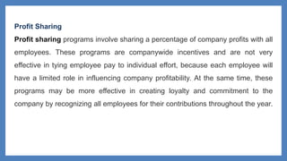 Profit Sharing
Profit sharing programs involve sharing a percentage of company profits with all
employees. These programs are companywide incentives and are not very
effective in tying employee pay to individual effort, because each employee will
have a limited role in influencing company profitability. At the same time, these
programs may be more effective in creating loyalty and commitment to the
company by recognizing all employees for their contributions throughout the year.
 