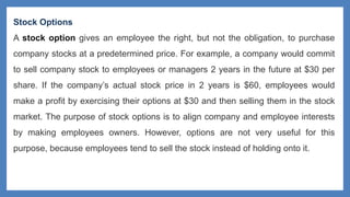 Stock Options
A stock option gives an employee the right, but not the obligation, to purchase
company stocks at a predetermined price. For example, a company would commit
to sell company stock to employees or managers 2 years in the future at $30 per
share. If the company’s actual stock price in 2 years is $60, employees would
make a profit by exercising their options at $30 and then selling them in the stock
market. The purpose of stock options is to align company and employee interests
by making employees owners. However, options are not very useful for this
purpose, because employees tend to sell the stock instead of holding onto it.
 