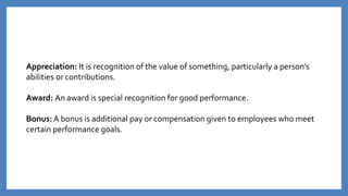 Appreciation: It is recognition of the value of something, particularly a person’s
abilities or contributions.
Award: An award is special recognition for good performance.
Bonus: A bonus is additional pay or compensation given to employees who meet
certain performance goals.
 