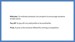 Motivate: To motivate someone is to compel or to encourage someone
to take action.
Pay off: To pay off is to yield profits or be worthwhile.
Prize: A prize is the incentive offered for winning a competition.
 