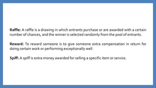 Raffle: A raffle is a drawing in which entrants purchase or are awarded with a certain
number of chances, and the winner is selected randomly from the pool of entrants.
Reward: To reward someone is to give someone extra compensation in return for
doing certain work or performing exceptionally well.
Spiff: A spiff is extra money awarded for selling a specific item or service.
 