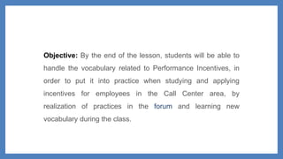Objective: By the end of the lesson, students will be able to
handle the vocabulary related to Performance Incentives, in
order to put it into practice when studying and applying
incentives for employees in the Call Center area, by
realization of practices in the forum and learning new
vocabulary during the class.
 