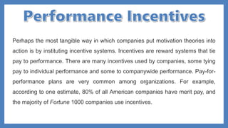 Perhaps the most tangible way in which companies put motivation theories into
action is by instituting incentive systems. Incentives are reward systems that tie
pay to performance. There are many incentives used by companies, some tying
pay to individual performance and some to companywide performance. Pay-for-
performance plans are very common among organizations. For example,
according to one estimate, 80% of all American companies have merit pay, and
the majority of Fortune 1000 companies use incentives.
 