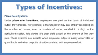 Piece Rate Systems
Under piece rate incentives, employees are paid on the basis of individual
output they produce. For example, a manufacturer may pay employees based on
the number of purses sewn or number of doors installed in a day. In the
agricultural sector, fruit pickers are often paid based on the amount of fruit they
pick. These systems are suitable when employee output is easily observable or
quantifiable and when output is directly correlated with employee effort.
 
