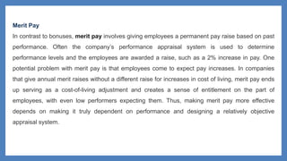 Merit Pay
In contrast to bonuses, merit pay involves giving employees a permanent pay raise based on past
performance. Often the company’s performance appraisal system is used to determine
performance levels and the employees are awarded a raise, such as a 2% increase in pay. One
potential problem with merit pay is that employees come to expect pay increases. In companies
that give annual merit raises without a different raise for increases in cost of living, merit pay ends
up serving as a cost-of-living adjustment and creates a sense of entitlement on the part of
employees, with even low performers expecting them. Thus, making merit pay more effective
depends on making it truly dependent on performance and designing a relatively objective
appraisal system.
 