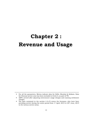 41
Chapter 2 :
Revenue and Usage
------------------------------------------------------------------------------------------------------------
• For all the parameters, Metros indicate data for Delhi, Mumbai & Kolkata. Data
for Chennai service area has been included in Circle A, as part of TN.
• ARPU arrived after adjusting interconnect usage charges and roaming settlement
charges.
• The data contained in the section A & B covers the licensees, who have been
providing service during the entire period from 1st April, 2015 to 30th June, 2015
in the various service areas.
 