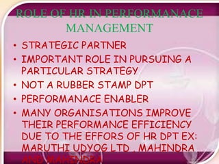 ROLE OF HR IN PERFORMANACE
MANAGEMENT
• STRATEGIC PARTNER
• IMPORTANT ROLE IN PURSUING A
PARTICULAR STRATEGY
• NOT A RUBBER STAMP DPT
• PERFORMANACE ENABLER
• MANY ORGANISATIONS IMPROVE
THEIR PERFORMANCE EFFICIENCY
DUE TO THE EFFORS OF HR DPT EX:
MARUTHI UDYOG LTD , MAHINDRA
AND MAHINDRA
 