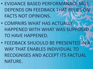 • EVIDANCE BASED PERFORMANACE MGT
DEPENDS ON FEEDBACK THAT RELIES ON
FACTS NOT OPINIONS.
• COMPAIRS WHAT HAS ACTUALLY
HAPPENED WITH WHAT WAS SUPPOSED
TO HAVE HAPPENED.
• FEEDBACK SHUOULD BE PRESENTED IN A
WAY THAT ENABLES INDIVIDUAL TO
RECOGNISES AND ACCEPT ITS FACTUAL
NATURE.
 