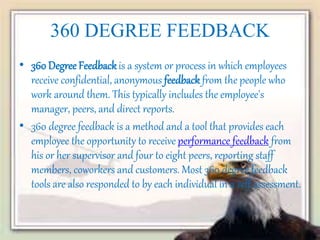 360 DEGREE FEEDBACK
• 360 Degree Feedbackis a system or process in which employees
receive confidential, anonymous feedback from the people who
work around them. This typically includes the employee's
manager, peers, and direct reports.
• 360 degree feedback is a method and a tool that provides each
employee the opportunity to receive performance feedback from
his or her supervisor and four to eight peers, reporting staff
members, coworkers and customers. Most 360 degree feedback
tools are also responded to by each individual in a self assessment.
 
