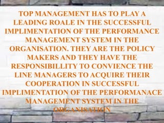 TOP MANAGEMENT HAS TO PLAYA
LEADING ROALE IN THE SUCCESSFUL
IMPLIMENTATION OF THE PERFORMANCE
MANAGEMENT SYSTEM IN THE
ORGANISATION. THEY ARE THE POLICY
MAKERS AND THEY HAVE THE
RESPONSIBILLITY TO CONVIENCE THE
LINE MANAGERS TO ACQUIRE THEIR
COOPERATION IN SUCCESSFUL
IMPLIMENTATION OF THE PERFORMANACE
MANAGEMENT SYSTEM IN THE
ORGANISATION
 