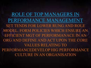 ROLE OF TOP MANAGERS IN
PERFORMANCE MANAGEMENT
SET TENDS FOR LOWER RUNG AND ROLE
MODEL. FORM POLICIES WHICH ENSURE AN
EFFICIENT MGT OF PERFORMANACE IN AN
ORG AND DEFINE AND ACT UPON THE CORE
VALUES RELATING TO
PERFORMANCEDEVELOP HIG PERFORMANCE
CULTURE IN AN ORGANISATION
 