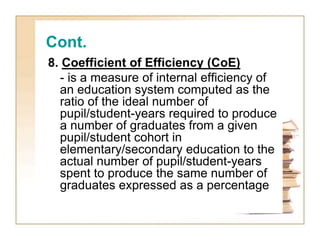 Cont.
8. Coefficient of Efficiency (CoE)
- is a measure of internal efficiency of
an education system computed as the
ratio of the ideal number of
pupil/student-years required to produce
a number of graduates from a given
pupil/student cohort in
elementary/secondary education to the
actual number of pupil/student-years
spent to produce the same number of
graduates expressed as a percentage
 