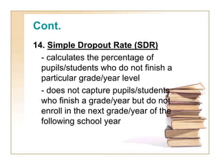 Cont.
14. Simple Dropout Rate (SDR)
- calculates the percentage of
pupils/students who do not finish a
particular grade/year level
- does not capture pupils/students
who finish a grade/year but do not
enroll in the next grade/year of the
following school year
 