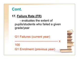 Cont.
17. Failure Rate (FR)
- evaluates the extent of
pupils/students who failed a given
grade/year
G1 Failures (current year)
------------------------------------------ x
100
G1 Enrolment (previous year)
 