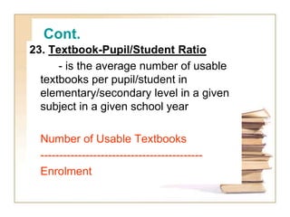 Cont.
23. Textbook-Pupil/Student Ratio
- is the average number of usable
textbooks per pupil/student in
elementary/secondary level in a given
subject in a given school year
Number of Usable Textbooks
-------------------------------------------
Enrolment
 