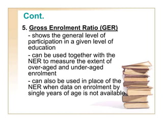 Cont.
5. Gross Enrolment Ratio (GER)
- shows the general level of
participation in a given level of
education
- can be used together with the
NER to measure the extent of
over-aged and under-aged
enrolment
- can also be used in place of the
NER when data on enrolment by
single years of age is not available
 