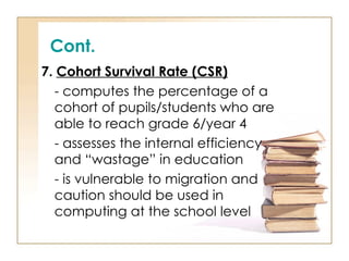 Cont.
7. Cohort Survival Rate (CSR)
- computes the percentage of a
cohort of pupils/students who are
able to reach grade 6/year 4
- assesses the internal efficiency
and “wastage” in education
- is vulnerable to migration and
caution should be used in
computing at the school level
 
