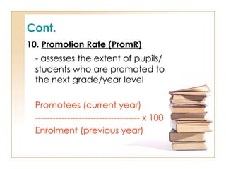 Cont.
10. Promotion Rate (PromR)
- assesses the extent of pupils/
students who are promoted to
the next grade/year level
Promotees (current year)
------------------------------------ x 100
Enrolment (previous year)
 