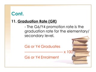 Cont.
11. Graduation Rate (GR)
- The G6/Y4 promotion rate is the
graduation rate for the elementary/
secondary level.
G6 or Y4 Graduates
------------------------------- x 100
G6 or Y4 Enrolment
 