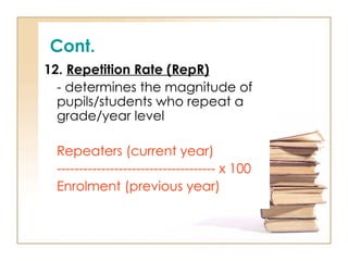Cont.
12. Repetition Rate (RepR)
- determines the magnitude of
pupils/students who repeat a
grade/year level
Repeaters (current year)
------------------------------------ x 100
Enrolment (previous year)
 