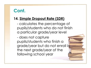 Cont.
14. Simple Dropout Rate (SDR)
- calculates the percentage of
pupils/students who do not finish
a particular grade/year level
- does not capture
pupils/students who finish a
grade/year but do not enroll in
the next grade/year of the
following school year
 