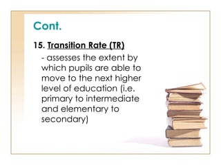Cont.
15. Transition Rate (TR)
- assesses the extent by
which pupils are able to
move to the next higher
level of education (i.e.
primary to intermediate
and elementary to
secondary)
 