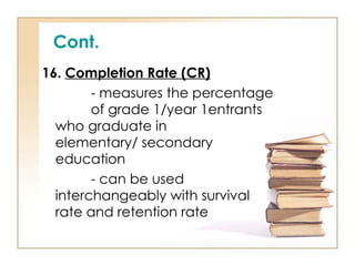 Cont.
16. Completion Rate (CR)
- measures the percentage
of grade 1/year 1entrants
who graduate in
elementary/ secondary
education
- can be used
interchangeably with survival
rate and retention rate
 