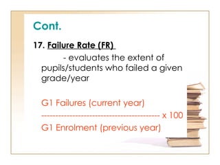 Cont.
17. Failure Rate (FR)
- evaluates the extent of
pupils/students who failed a given
grade/year
G1 Failures (current year)
------------------------------------------ x 100
G1 Enrolment (previous year)
 