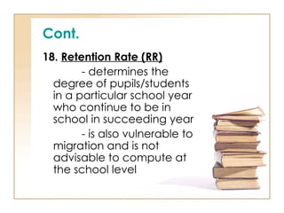 Cont.
18. Retention Rate (RR)
- determines the
degree of pupils/students
in a particular school year
who continue to be in
school in succeeding year
- is also vulnerable to
migration and is not
advisable to compute at
the school level
 