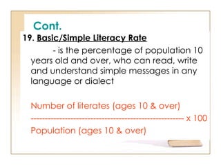 Cont.
19. Basic/Simple Literacy Rate
- is the percentage of population 10
years old and over, who can read, write
and understand simple messages in any
language or dialect
Number of literates (ages 10 & over)
------------------------------------------------------ x 100
Population (ages 10 & over)
 