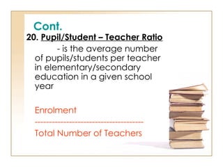 Cont.
20. Pupil/Student – Teacher Ratio
- is the average number
of pupils/students per teacher
in elementary/secondary
education in a given school
year
Enrolment
--------------------------------------
Total Number of Teachers
 