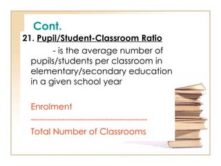 Cont.
21. Pupil/Student-Classroom Ratio
- is the average number of
pupils/students per classroom in
elementary/secondary education
in a given school year
Enrolment
-----------------------------------------
Total Number of Classrooms
 