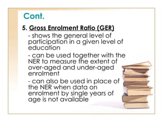 Cont.
5. Gross Enrolment Ratio (GER)
- shows the general level of
participation in a given level of
education
- can be used together with the
NER to measure the extent of
over-aged and under-aged
enrolment
- can also be used in place of
the NER when data on
enrolment by single years of
age is not available
 