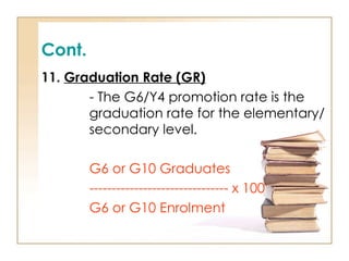 Cont.
11. Graduation Rate (GR)
- The G6/Y4 promotion rate is the
graduation rate for the elementary/
secondary level.
G6 or G10 Graduates
------------------------------- x 100
G6 or G10 Enrolment
 