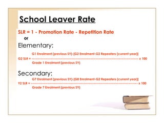 School Leaver Rate
SLR = 1 - Promotion Rate - Repetition Rate
or
Elementary:
G1 Enrolment (previous SY)-[G2 Enrolment-G2 Repeaters (current year)]
G2 SLR = ----------------------------------------------------------------------------------- x 100
Grade 1 Enrolment (previous SY)
Secondary:
G7 Enrolment (previous SY)-[G8 Enrolment-G2 Repeaters (current year)]
Y2 SLR = ----------------------------------------------------------------------------------- x 100
Grade 7 Enrolment (previous SY)
 